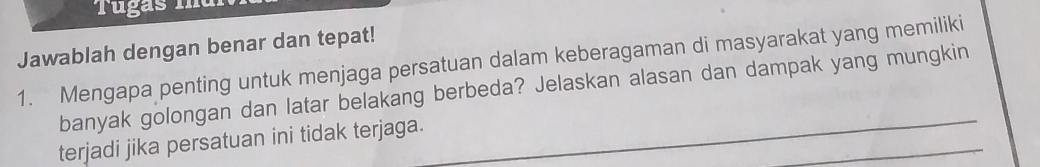 Tugas m 
Jawablah dengan benar dan tepat! 
1. Mengapa penting untuk menjaga persatuan dalam keberagaman di masyarakat yang memiliki 
_ 
banyak golongan dan latar belakang berbeda? Jelaskan alasan dan dampak yang mungkin 
_ 
terjadi jika persatuan ini tidak terjaga.