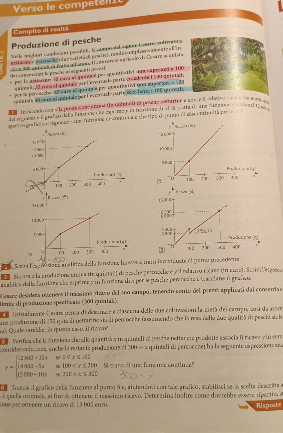 Verso le competenzé
Compito di realtà
Produzione di pesche
Nelle migliori condizioni possibili, il campo del signor Cesare, coltivato a
nettarine e percocche (due varietà di pesche), rende complessivamente all’in-
circa 300 quintali di frutta all’anno. Il consorzio agricolo di Cesare acquista
dai consorziati le pesche ai seguenti prezzi:
per le nettarine: 50 euro al quintalè per quantitativi non superiori a 100
quintali; 35 euro al quintale per l’eventuale parte eccedente i 100 quintali;
per le percocche: 45 euro al quintale per quantitativi non superiori a 100
quintali; 40 euro al quintale per l’eventuale parte eccedente i 100 quintali.
1 Indicando con x la produzione annua (in quintali) di pesche nettarine e con y il relativo ricato (in euro), qua
dei seguenti è il grafico della funzione che esprime y in funzione di x? Si tratta di una funzione continua? Quae 
quattro grafici corrisponde a una funzione discontinua e che tipo di punto di discontinuità presenta?
Scrivi l’espressione analitica della funzione lineare a tratti individuata al punto precedente.
<  Sia ora x la produzione annua (in quintali) di pesche percocche e y il relativo ricavo (in euro). Scrivi l’espressio
analitica della funzione che esprime y in funzione di x per le pesche percocche e tracciane il grafico.
Cesare desidera ottenere il massimo ricavo dal suo campo, tenendo conto dei prezzi applicati dal consorzio e
limite di produzione specificato (300 quintali).
4 Inizialmente Cesare pensa di destinare a ciascuna delle due coltivazioni la metà del campo, così da assicu
una produzione di 150 q sia di nettarine sia di percocche (assumendo che la resa delle due qualità di peschi sia la
sa). Quale sarebbe, in questo caso, il ricavo?
5 Verifica che la funzione che alla quantità x in quintali di pesche nettarine prodotte associa il ricavo y in euro
considerando, cioè, anche la restante produzione di  300-x quintali di percocche) ha la seguente espressione ana
y=beginarrayl 12500+10xse0≤ x≤ 100 14000-5xse100 Si tratta di una funzione continua?
6 Traccia il grafico della funzione al punto 5 e, aiutandoti con tale grafico, stabilisci se la scelta descritta a
é è quella ottimale, ai fini di ottenere il massimo ricavo. Determina inoltre come dovrebbe essere ripartita la
ione per ottenere un ricavo di 13 000 euro. Risposte