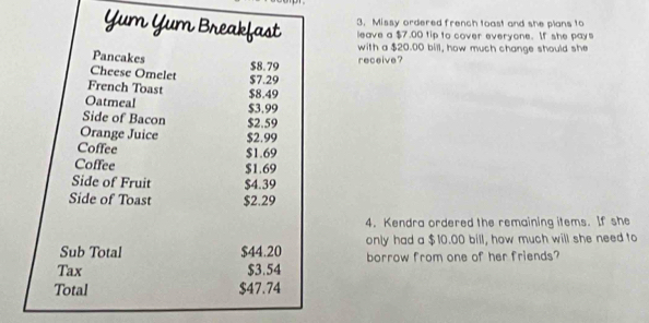 Yum Yum Breakfast 3. Missy ordered french toast and she plans to 
leave a $7.00 tip to cover everyone. If she pays 
with a $20.00 bill, how much change should she 
Pancakes 
Cheese Omelet $8.79 receive? 
French Toast $7.29
Oatmeal $3.99 $8.49
Side of Bacon $2.59
Orange Juice $2.99
Coffee
$1.69
Coffee $1.69
Side of Fruit $4.39
Side of Toast $2.29
4. Kendra ordered the remaining items. If she 
Sub Total $44.20 only had a $10.00 bill, how much will she need to 
Tax $3.54 borrow from one of her friends? 
Total $47.74