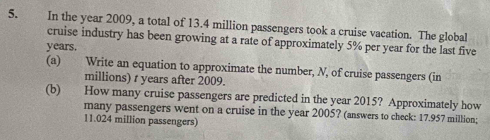 In the year 2009, a total of 13.4 million passengers took a cruise vacation. The global 
cruise industry has been growing at a rate of approximately 5% per year for the last five
years. 
(a) Write an equation to approximate the number, N, of cruise passengers (in 
millions) t years after 2009. 
(b) How many cruise passengers are predicted in the year 2015? Approximately how 
many passengers went on a cruise in the year 2005? (answers to check: 17.957 million;
11.024 million passengers)