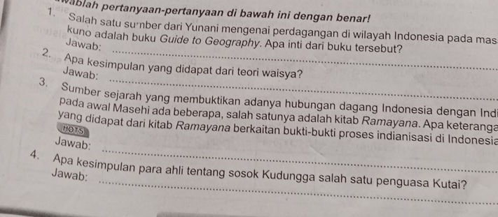 wablah pertanyaan-pertanyaan di bawah ini dengan benar! 
1. Salah satu sumber dari Yunani mengenai perdagangan di wilayah Indonesia pada mas 
kuno adalah buku Guide to Geography. Apa inti dari buku tersebut? 
Jawab: 
_ 
2. Apa kesimpulan yang didapat dari teori waisya? 
Jawab: 
3. Sumber sejarah yang membuktikan adanya hubungan dagang Indonesia dengan Ind 
pada awal Masehi ada beberapa, salah satunya adalah kitab Ramayana. Apa keteranga 
yang didapat dari kitab Ramayana berkaitan bukti-bukti proses indianisasi di Indonesia 
HOTS 
_ 
Jawab: 
_ 
4. Apa kesimpulan para ahli tentang sosok Kudungga salah satu penguasa Kutai? 
Jawab: