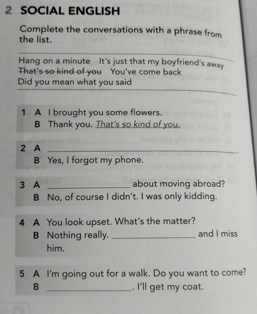 SOCIAL ENGLISH 
Complete the conversations with a phrase from 
the list. 
Hang on a minute It's just that my boyfriend's away 
That’s so kind of you You’ve come back 
Did you mean what you said 
1 A I brought you some flowers. 
B Thank you. That’s so kind of you. 
2 A_ 
、. 
B Yes, I forgot my phone. 
3 A _about moving abroad? 
B No, of course I didn't. I was only kidding. 
4 A You look upset. What's the matter? 
B Nothing really. _and I miss 
him. 
5 A I'm going out for a walk. Do you want to come? 
B _. I'll get my coat.