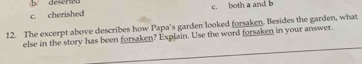 b. deserted
c. cherished c. both a and b
12. The excerpt above describes how Papa’s garden looked forsaken. Besides the garden, what
else in the story has been forsaken? Explain. Use the word forsaken in your answer.