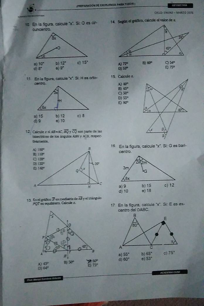 Preparación dE Excelencia para tugos ( GEOME TRIA
CCLO: ENERO - MAR2O 2015
10. En la figura, calcule ''x''. Si: O es cir- 14. Según el gráfico, calcule el valor de x.
cuncentro.
a 10° b) 12° c) 15° A) 72° B) 60° C 54°
d) 8° e) 9° D) 53°
75°
11. En la fgura, calcule ''x'. Sí: H es orto- 15. Calcule x.
centro.
A) 40°
B) 45°
C) 50° a a 707
D) 55°
E) 80°
a
a 40°
a) 15 b) 12 c)8
d) 9 e) 10
12. Calcule z si AB=AC,overline BQ yoverline CQ son parte de las
β
bisectrices de los ángulos ABH y ACB, respec- B
divamente.
16. En la figura, calcule "x". Si: G es barl-
centro.

b) 15 c) 12
a) 9
d) 10 e) 18
13. En el gráfico 7 es mediatriz de overline AB y el triángulo
PQT es equilátero. Calcule x.
17. En la figura, calcule "x". Si: E es ex-
centro del DABC.
a) 55° b) 65° c) 75°
A) 45° 8) 50° 60° d) 60° e) 53°
E) 75°
D 64°
ACADESBA CIUNI