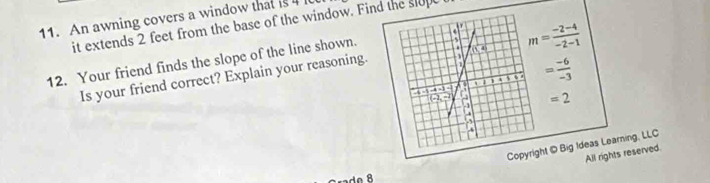 An awning covers a window that is 4
it extends 2 feet from the base of the window. Find the slup
m= (-2-4)/-2-1 
12. Your friend finds the slope of the line shown.
= (-6)/-3 
Is your friend correct? Explain your reasoning.
=2
t © Big Ideas Learning, LLC
All rights reserved