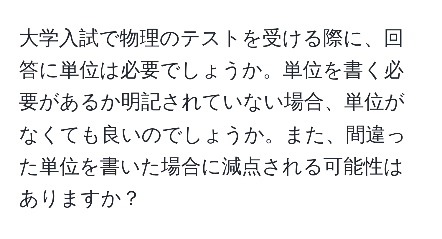 大学入試で物理のテストを受ける際に、回答に単位は必要でしょうか。単位を書く必要があるか明記されていない場合、単位がなくても良いのでしょうか。また、間違った単位を書いた場合に減点される可能性はありますか？