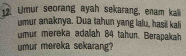 Umur seorang ayah sekarang, enam kali 
umur anaknya. Dua tahun yang lalu, hasil kali 
umur mereka adalah 84 tahun. Berapakah 
umur mereka sekarang?