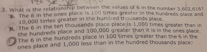 What is the relationship between the values of 6 in the number 3,602, 616?
The 6 in the ones place is 100 times greater in the hundreds place and
10,000 times greater in the hundred thousands place.. The 6 in the ten thousands place place is 1,000 times greater than in
the hundreds place and 100,000 greater than it is in the ones place.
c. The 6 in the hundreds place in 100 times greater than the 6 in the
ones place and 1,000 less than in the hundred thousands place: