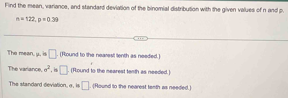 Find the mean, variance, and standard deviation of the binomial distribution with the given values of n and p.
n=122, p=0.39
The mean, μ, is □. (Round to the nearest tenth as needed.) 
The variance, sigma^2 , is □. (Round to the nearest tenth as needed.) 
The standard deviation, σ, is □. (Round to the nearest tenth as needed.)