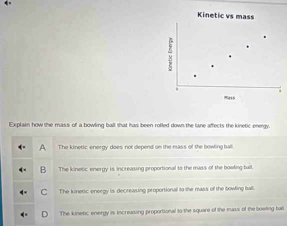 Kinetic vs mass
:
0
6
Mass
Explain how the mass of a bowling ball that has been rolled down the lane affects the kinetic energy.
A The kinetic energy does not depend on the mass of the bowling ball.
B The kinetic energy is increasing proportional to the mass of the bowling ball.
C The kinetic energy is decreasing proportional to the mass of the bowling ball.
The kinetic energy is increasing proportional to the square of the mass of the bowling ball.