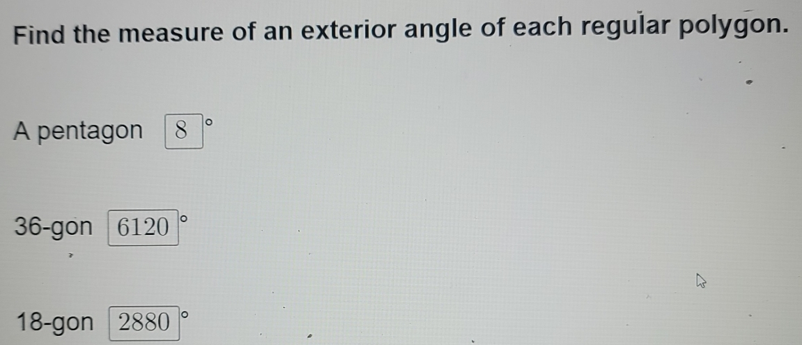 Find the measure of an exterior angle of each regular polygon. 
A pentagon 8 。
36 -gon 6120
18 -gon 2880|^circ 