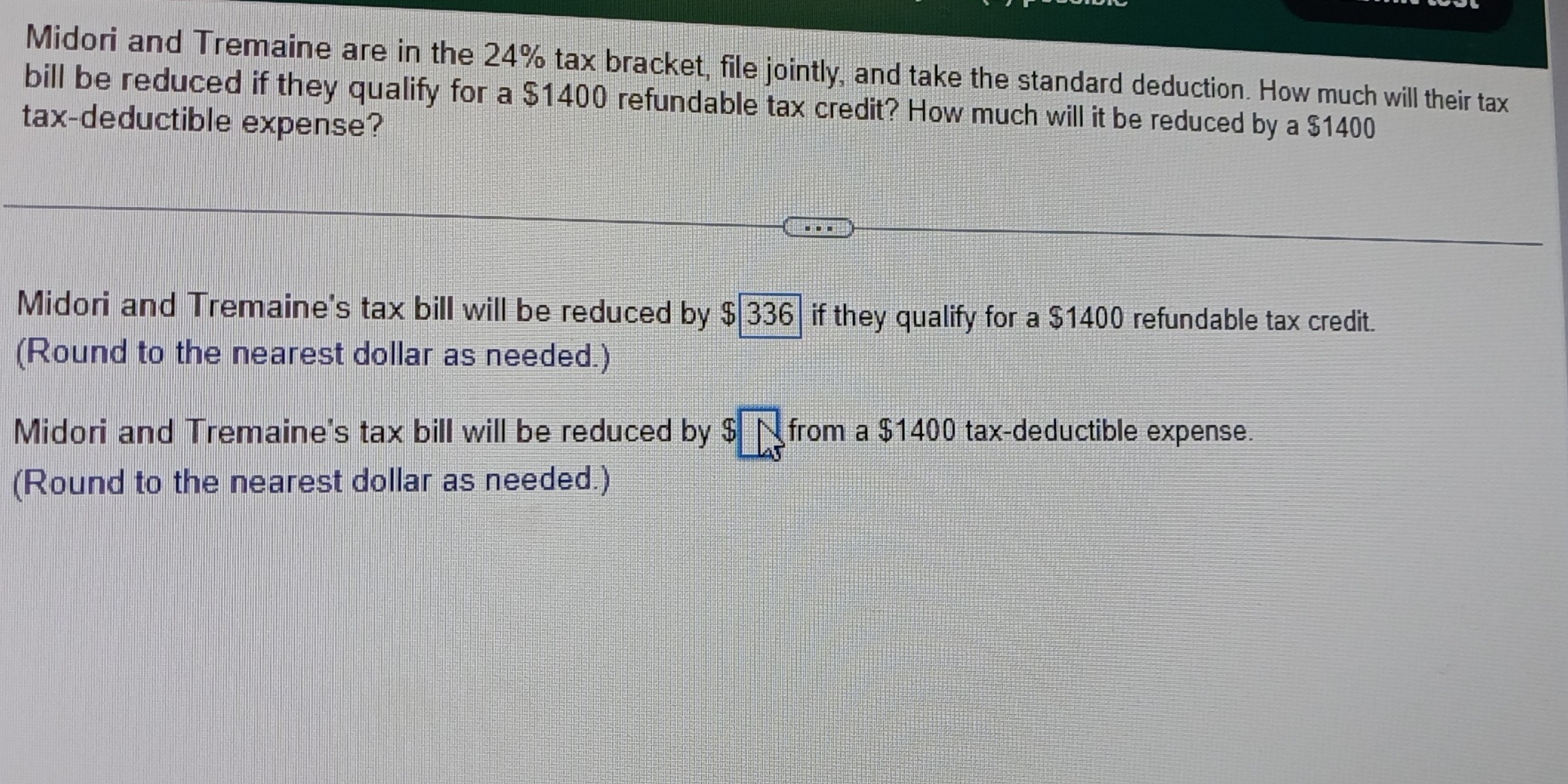 Midori and Tremaine are in the 24% tax bracket, file jointly, and take the standard deduction. How much will their tax
bill be reduced if they qualify for a $1400 refundable tax credit? How much will it be reduced by a $1400
tax-deductible expense?
Midori and Tremaine's tax bill will be reduced by $ 336 if they qualify for a $1400 refundable tax credit.
(Round to the nearest dollar as needed.)
Midori and Tremaine's tax bill will be reduced by $ N from a $1400 tax-deductible expense.
(Round to the nearest dollar as needed.)