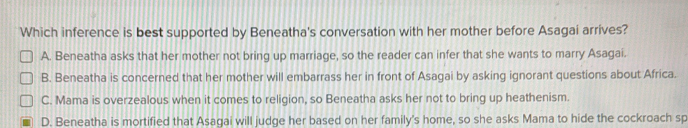 Which inference is best supported by Beneatha's conversation with her mother before Asagai arrives?
A. Beneatha asks that her mother not bring up marriage, so the reader can infer that she wants to marry Asagai.
B. Beneatha is concerned that her mother will embarrass her in front of Asagai by asking ignorant questions about Africa.
C. Mama is overzealous when it comes to religion, so Beneatha asks her not to bring up heathenism.
D. Beneatha is mortified that Asagai will judge her based on her family's home, so she asks Mama to hide the cockroach sp