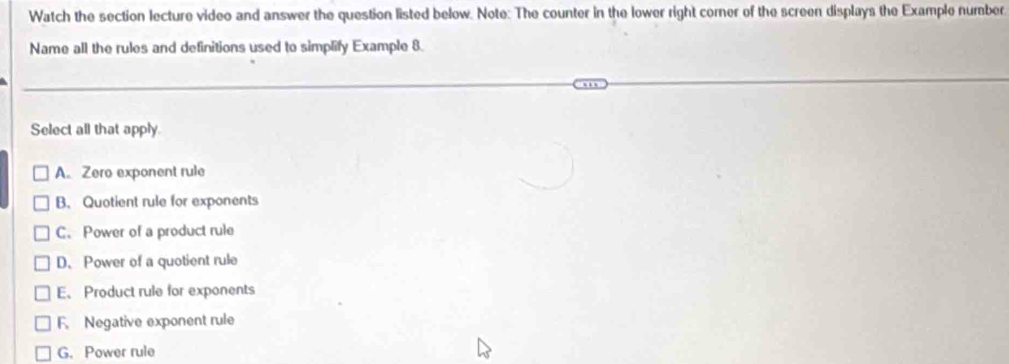 Watch the section lecture video and answer the question listed below. Note: The counter in the lower right comer of the screen displays the Example number
Name all the rules and definitions used to simplify Example 8.
Select all that apply
A. Zero exponent rule
B. Quotient rule for exponents
C. Power of a product rule
D. Power of a quotient rule
E、 Product rule for exponents
F. Negative exponent rule
G. Power rule