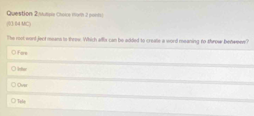 Question 2(Multiple Choice Worth 2 points)
(03.04 MC)
The root word ject means to throw. Which affix can be added to create a word meaning to throw between?
O Fore
O Inter
Over
Tele