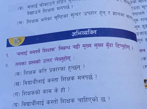 (ड) मलाई घोकाउने हाईन थ। 
दयो ब 
देखाउने शिक्षक मनपर्छ। 
रउटा सुन 
(च) शिक्षक भनेका सृष्टिका सुन्दर उपहार हुन् र जञानका सागऱ नेपालले 
गुरु रात 
गुरु दुड 
अभिव्यक्ति 
उजाड 
गुरु ह 
१. ‘मलाई मनपर्ने शिक्षक’ निबन्ध पढी मुख्य मुख्य बुँदा टिप्नूहोस्। 
२. तलका प्रश्नको उत्तर लेख्तुहोस् : तल 
(क 
(क) शिक्षक कति प्रकारका हुन्दछन् ? 
(3) 
(ख) विद्यर्थीलाई कस्ता शिक्षक मनपर्छ ? 
(ग) शिक्षकको काम के हो ? 
(घ) विद्यार्थीलाई कस्तो शिक्षक चाहिएको छ ?