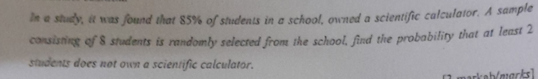 In a study, it was found that 85% of students in a school, owned a scientific calculator. A sample 
consisting of 8 students is randomly selected from the school, find the probability that at least 2
students does not own a scientific calculator. 
markab/zıgrksl