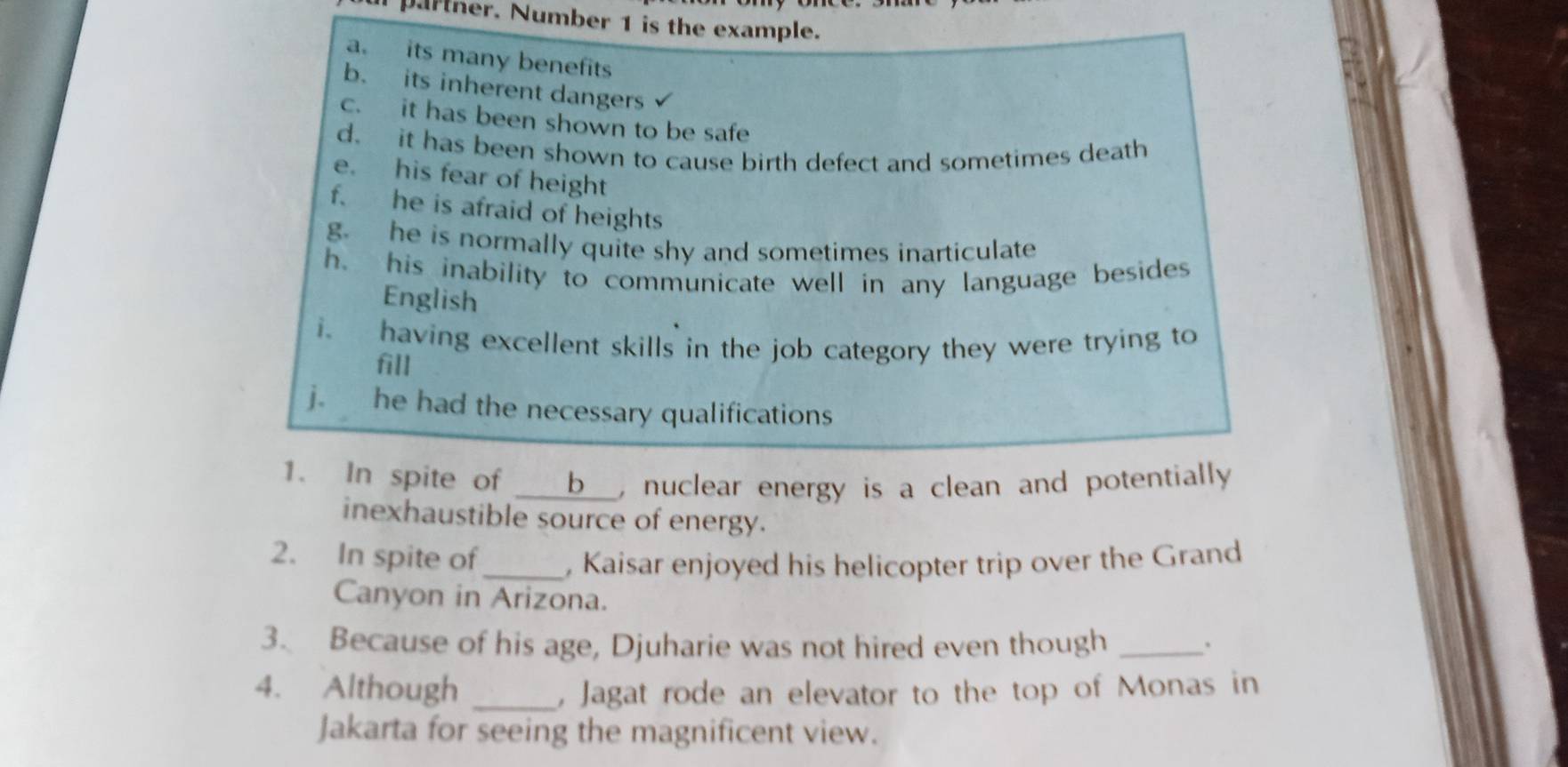 partner. Number 1 is the example. 
a. its many benefits 
b. its inherent dangers 
c. it has been shown to be safe 
d. it has been shown to cause birth defect and sometimes death 
e. his fear of height 
f. he is afraid of heights 
g. he is normally quite shy and sometimes inarticulate 
h, his inability to communicate well in any language besides 
English 
i. having excellent skills in the job category they were trying to 
fill 
j. he had the necessary qualifications 
1. In spite of __ _b__, nuclear energy is a clean and potentially 
inexhaustible source of energy. 
2. In spite of_ , Kaisar enjoyed his helicopter trip over the Grand 
Canyon in Arizona. 
3. Because of his age, Djuharie was not hired even though_ 
4. Although _, Jagat rode an elevator to the top of Monas in 
Jakarta for seeing the magnificent view.