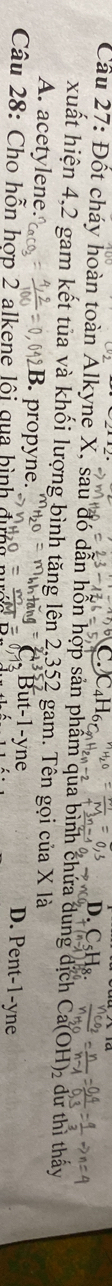 D.
Cầu 27: Đốt cháy hoàn toàn Alkyne X, sau đó dẫn hỗn hợp sản phẩm qua bình chứa dung dịch Ca(OH)₂ dư thì thấy
xuất hiện 4,2 gam kết tủa và khối lượng bình tăng lên 2,352 gam. Tên gọi của X là
A. acetylene.. propyne. D. Pen -1-y yne
Câu 28: Cho hỗn hợp 2 alkene lội qua hình dựng