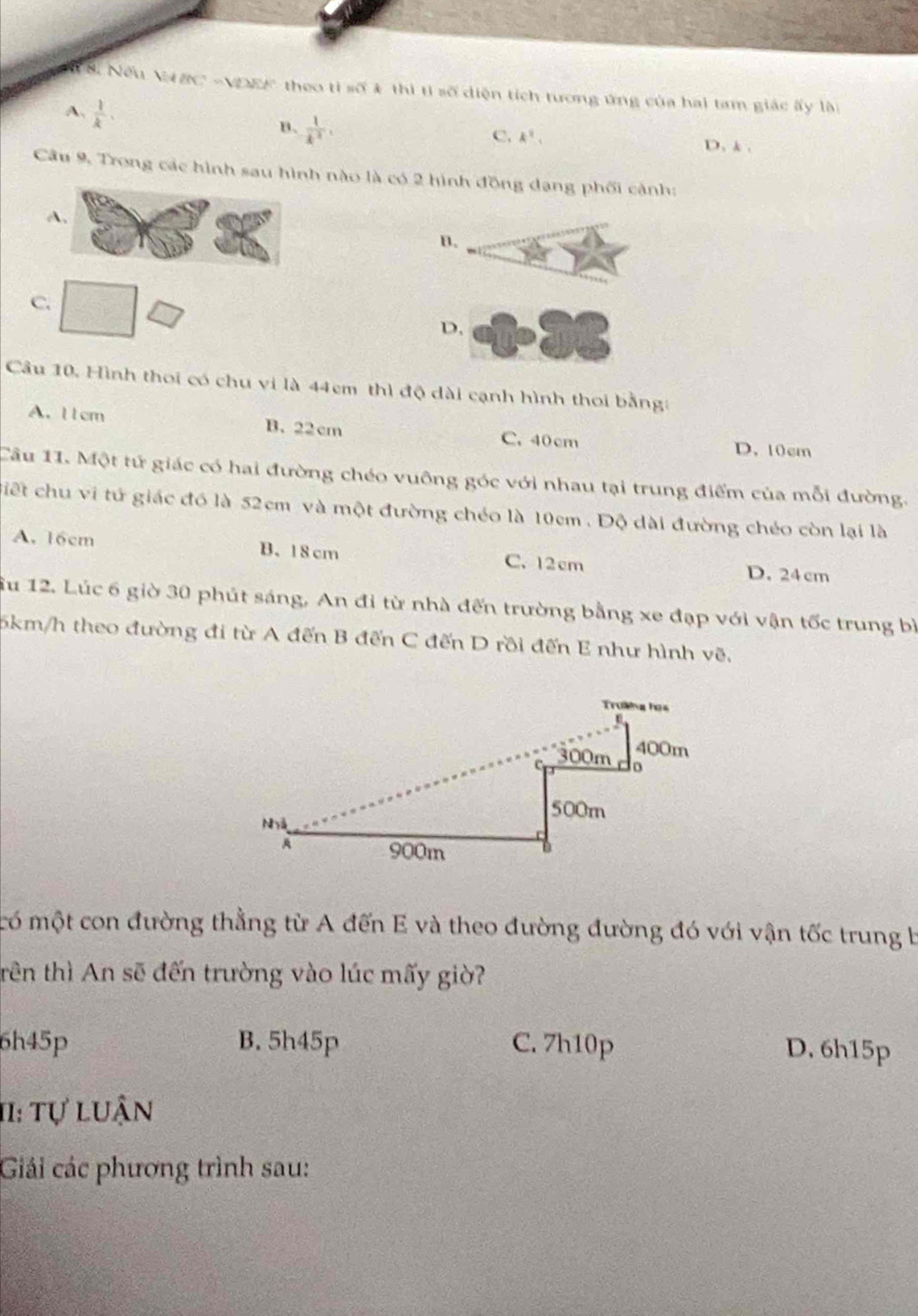 Nếu VBC -VDEF theo tỉ số & thì tỉ số diện tích tương ứng của hai tam giác ấy lài
A.  1/k .
B.  1/k^2 .
C. k^2. D. k.
Câu 9, Trong các hình sau hình nào là có 2 hình đồng dang phối cảnh:
A
B.
C.
D,
Câu 10, Hình thoi có chu vi là 44cm thì độ dài cạnh hình thoi bằng:
A. l1cm B. 22cm C. 40 cm
D. 10cm
Câu 11. Một tử giác có hai đường chéo vuông góc với nhau tại trung điểm của mỗi đường.
Giết chu vi tử giác đó là 52cm và một đường chéo là 10cm. Độ dài đường chéo còn lại là
A. 16cm B. 18 cm C. 12cm D. 24 cm
Su 12. Lúc 6 giờ 30 phút sáng, An đi từ nhà đến trường bằng xe đạp với vận tốc trung bì
5km/h theo đường đi từ A đến B đến C đến D rồi đến E như hình vẽ,
có một con đường thằng từ A đến E và theo đường đường đó với vận tốc trung b
trên thì An sẽ đến trường vào lúc mấy giờ?
6h45p B. 5h45p C. 7h10p D. 6h15p
11: Tự luận
Giải các phương trình sau: