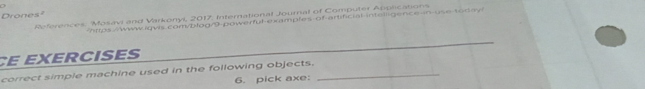 Drones² 
References: 'Mosavi and Varkonyi, 2017: International Journal of Computer Applications 
-https://www.iqvis.com/blog/9-powerful-examples-of-artificial-intelligence-in-use-today/ 
_ 
CE EXERCISES 
correct simple machine used in the following objects._ 
6. pick axe: