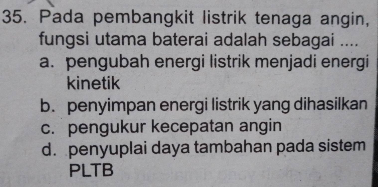 Pada pembangkit listrik tenaga angin,
fungsi utama baterai adalah sebagai ....
a. pengubah energi listrik menjadi energi
kinetik
b. penyimpan energi listrik yang dihasilkan
c. pengukur kecepatan angin
d. penyuplai daya tambahan pada sistem
PLTB