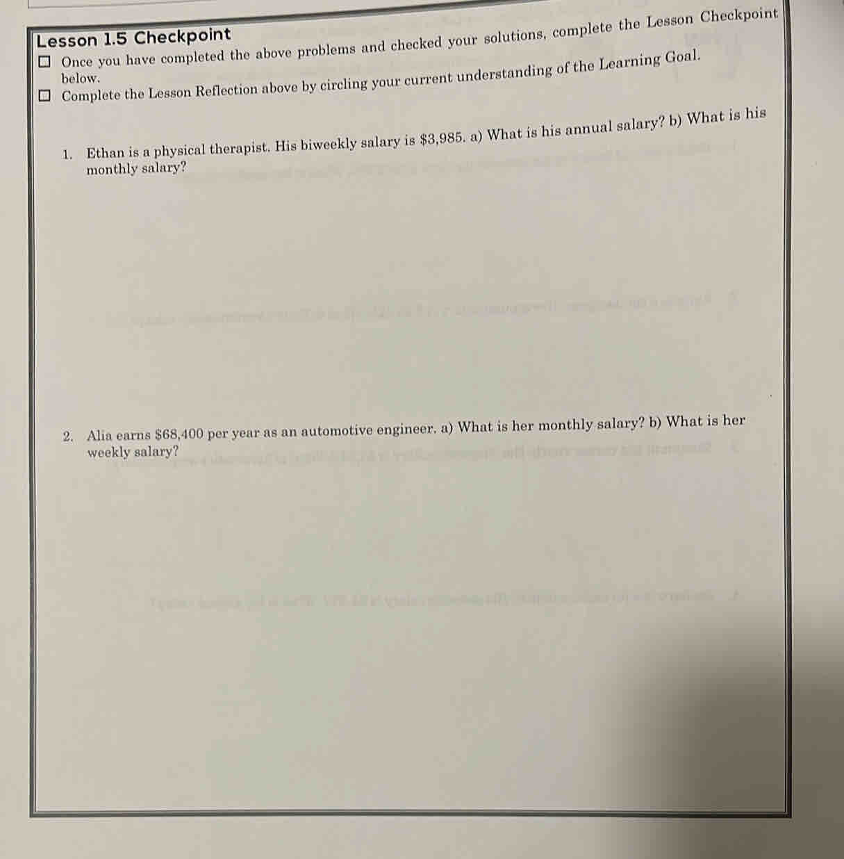 Lesson 1.5 Checkpoint 
Once you have completed the above problems and checked your solutions, complete the Lesson Checkpoint 
below. Complete the Lesson Reflection above by circling your current understanding of the Learning Goal. 
1. Ethan is a physical therapist. His biweekly salary is $3,985. a) What is his annual salary? b) What is his 
monthly salary? 
2. Alia earns $68,400 per year as an automotive engineer. a) What is her monthly salary? b) What is her 
weekly salary?