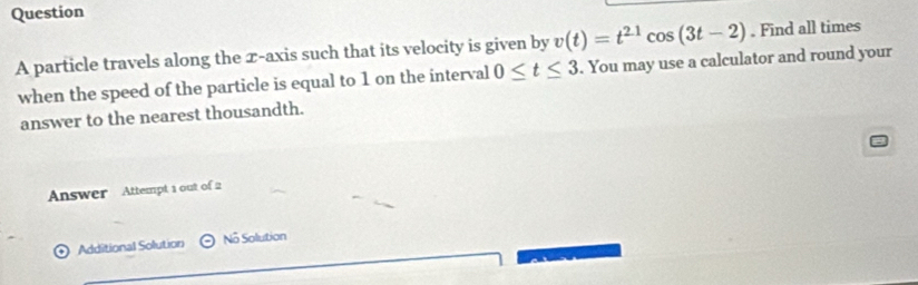 Question
v(t)=t^(21)cos (3t-2). Find all times 
A particle travels along the x-axis such that its velocity is given by . You may use a calculator and round your 
when the speed of the particle is equal to 1 on the interval 0≤ t≤ 3
answer to the nearest thousandth. 
Answer Attempt 1 out of 2 
+ ) Additional Solution No Solution