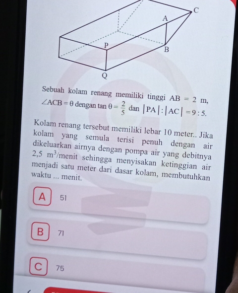 Sebuah kolam renang memiliki tinggi AB=2m,
∠ ACB=θ dengan tan θ = 2/5 dan|PA|:|AC|=9:5. 
Kolam renang tersebut memiliki lebar 10 meter.. Jika
kolam yang semula terisi penuh dengan air
dikeluarkan airnya dengan pompa air yang debitnya
2,5m^3 menit sehingga menyisakan ketinggian air
menjadi satu meter dari dasar kolam, membutuhkan
waktu ... menit.
A 51
B 71
C 75