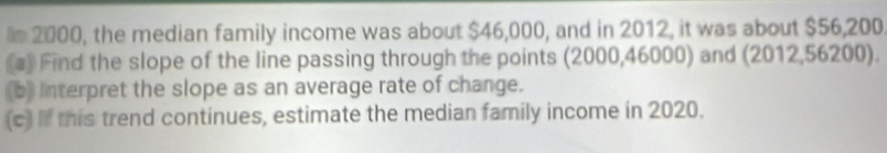 2000, the median family income was about $46,000, and in 2012, it was about $56,200
(a) Find the slope of the line passing through the points (2000,46000) and (2012,56200). 
(b) Interpret the slope as an average rate of change. 
(c) If this trend continues, estimate the median family income in 2020.