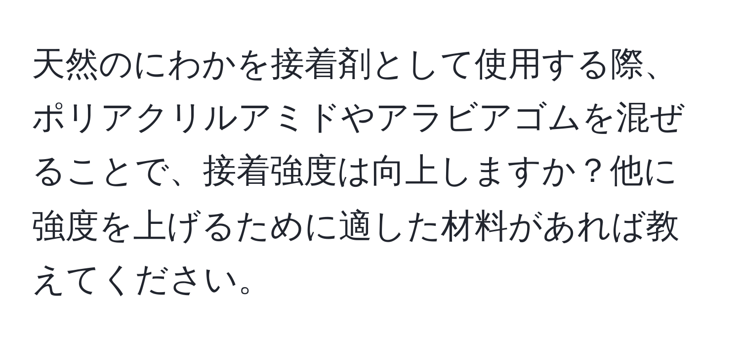 天然のにわかを接着剤として使用する際、ポリアクリルアミドやアラビアゴムを混ぜることで、接着強度は向上しますか？他に強度を上げるために適した材料があれば教えてください。