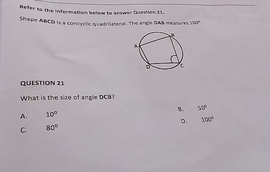 Refer to the information below to answer Question 21.
Shape ABCD is a concyclic quadrilateral. The angle DAB measures 100°
QUESTION 21
What is the size of angle DCB?
B. 50°
A. 10°
D. 100°
C. 80°