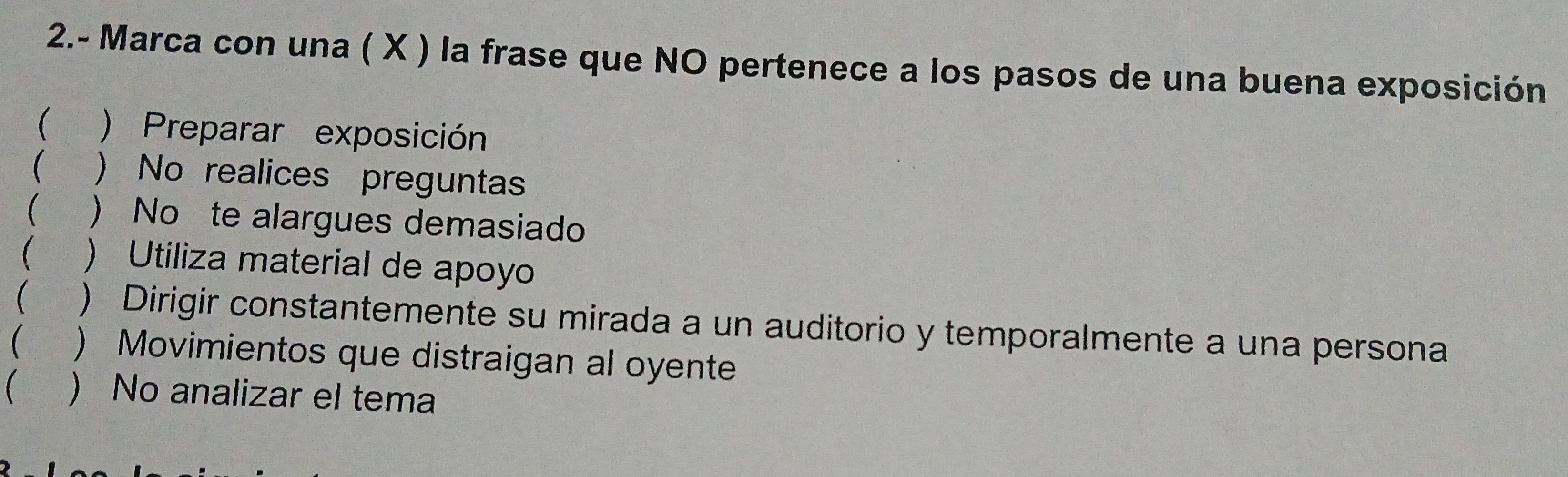 2.- Marca con una ( X ) la frase que NO pertenece a los pasos de una buena exposición
( ) Preparar exposición
( ) No realices pregunta
 ) No te alargues demasiado
( ) Utiliza material de apoyo
( ) Dirigir constantemente su mirada a un auditorio y temporalmente a una persona
( ) Movimientos que distraigan al oyente
 ) No analizar el tema