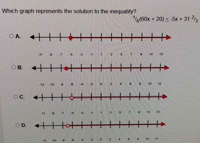 Which graph represents the solution to the inequality?
-1/6(60x+20)≤ -5x+31^2/_3
A
-11 -9 -7 -5 -3 -1 1 3 5 7 。 11 13
B.
-12 -10 -8 -6 -4 -2 0 2 4 8 10 12
C.
-11 -9 -7 -5 -3 -1 1 3 5 7 。 11 13
D.
-12 -10 -8 -6 -4 -2 0 2 4 6 8 10 12