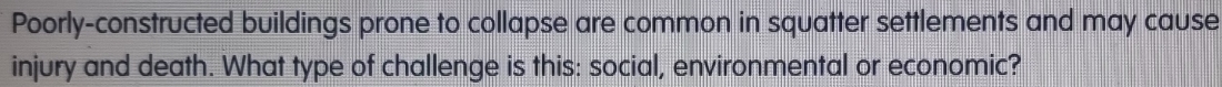 Poorly-constructed buildings prone to collapse are common in squatter settlements and may cause 
injury and death. What type of challenge is this: social, environmental or economic?