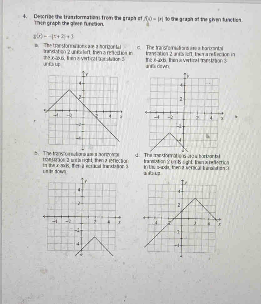 Describe the transformations from the graph of f(x)=|x| to the graph of the given function.
Then graph the given function.
g(x)=-|x+2|+3
a. The transformations are a horizontal c. The transformations are a horizontal
translation 2 units left, then a reflection in translation 2 units left, then a reflection in
the x-axis, then a vertical translation 3 the x-axis, then a vertical translation 3
units up. units down.
、
b. The transformations are a horizontal d. The transformations are a horizontal
translation 2 units right, then a reflection translation 2 units right, then a reflection
in the x-axis, then a vertical translation 3 in the x-axis, then a vertical translation 3
units down. units up.