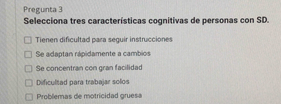 Pregunta 3
Selecciona tres características cognitivas de personas con SD.
Tienen dificultad para seguir instrucciones
Se adaptan rápidamente a cambios
Se concentran con gran facilidad
Dificultad para trabajar solos
Problemas de motricidad gruesa