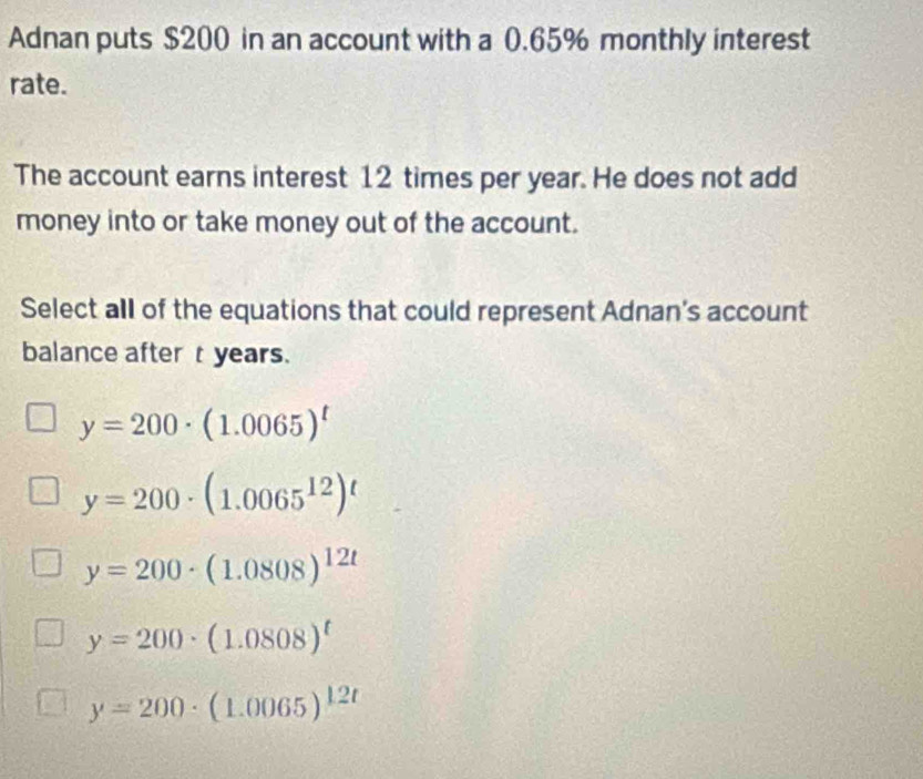 Adnan puts $200 in an account with a 0.65% monthly interest
rate.
The account earns interest 12 times per year. He does not add
money into or take money out of the account.
Select all of the equations that could represent Adnan's account
balance after t years.
y=200· (1.0065)^t
y=200· (1.0065^(12))^t
y=200· (1.0808)^12t
y=200· (1.0808)^t
y=200· (1.0065)^12t