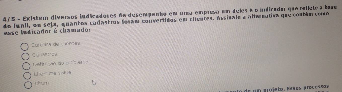 4/5 - Existem diversos indicadores de desempenho em uma empresa um deles é o indicador que reflete a base
do funil, ou seja, quantos cadastros foram convertidos em clientes. Assinale a alternativa que contém como
esse indicador é chamado:
Carteira de clientes.
Cadastros.
Definição do problema.
Life-time value.
Churn.
to de um projeto. Esses processos