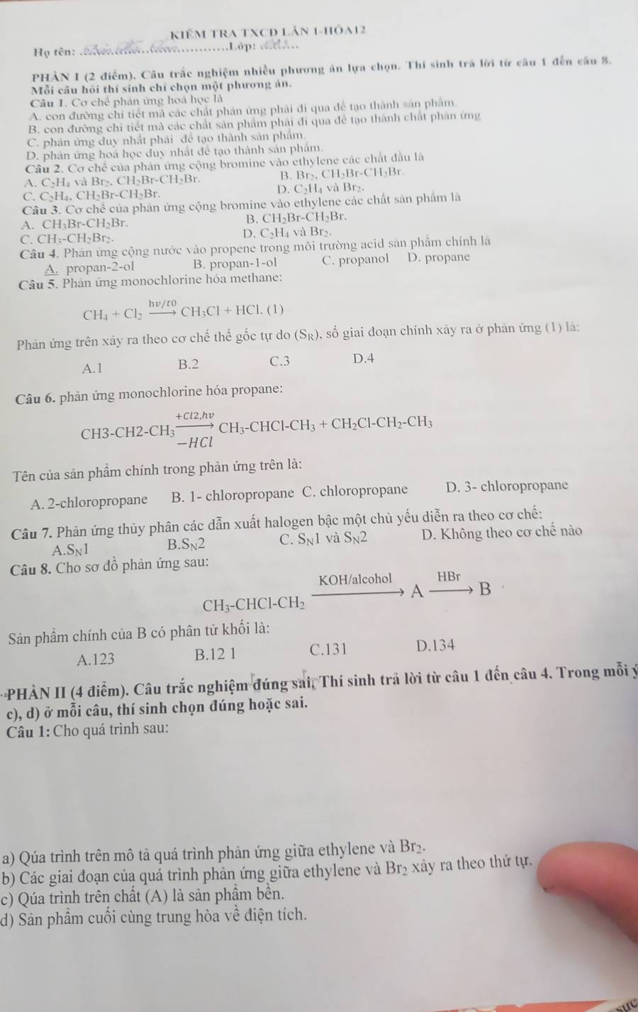 KIÊM TRA TXCĐ Lân 1-hóa12
Họ tên: ............……Lớp: .......
PHÀN I (2 điểm). Câu trắc nghiệm nhiều phương ản lựa chọn. Thí sinh trã lời từ cầu 1 đến câu 8,
Mỗi câu hỏi thí sinh chí chọn một phương án.
Câu 1. Cơ chế phản ứng hoa học là
A. con đường chi tiết mà các chất phân ứng phải đi qua để tạo thành sản phẩm.
B. con đường chi tiết mà các chất sản phẩm phải đi qua để tạo thành chất phân ứng
C. phân ứng duy nhất phải để tạo thành sản phẩm.
D. phản ứng hoá học duy nhất để tạo thành sản phẩm
Câu 2. Cơ chế của phân ứng cộng bromine vào ethylene các chất đầu là
A. C_2H_4 và Brs. CH_2Br-CH_2Br.
B. Br_2,CH_2Br-CH_2Br.
C. C_2H_4,CH_2Br-CH_2Br.
D. C_2H_4vaBr_2.
Câu 3. Cơ chế của phản ứng cộng bromine vào ethylene các chất sản phẩm là
A. CH_3Br-CH_2Br.
B. CH_2Br-CH_2Br.
D. C_2H_4
C. CH_3-CH_2Br_2. và Br₂.
Câu 4. Phân ứng cộng nước vào propene trong môi trường acid sản phẩm chính là
A. propan 2-o B. propan -1-0 C. propanol D. propane
Câu 5. Phân ứng monochlorine hóa methane:
CH_4+Cl_2xrightarrow hnu /toCH_3Cl+HCl. (1)
Phản ứng trên xảy ra theo cơ chế thế gốc tự do (S_R) , số giai đoạn chính xảy ra ở phản ứng (1) là:
A.1 B.2 C.3 D.4
Câu 6. phản ứng monochlorine hóa propane:
CH3-CH2-CH₃ xrightarrow +Cl2,hnu CH_3-CHCl-CH_3+CH_2Cl-CH_2-CH_3
Tên của sản phầm chính trong phản ứng trên là:
A. 2-chloropropane B. 1- chloropropane C. chloropropane D. 3- chloropropane
Câu 7. Phản ứng thủy phân các dẫn xuất halogen bậc một chủ yếu diễn ra theo cơ chế:
A. S_N1 D. Không theo cơ chế nào
B. S_N2 C. S_N1 và S_N2
Câu 8. Cho sơ đồ phản ứng sau:
KOH/alcohol HBr
A B
CH_3-CHCl-CH_2
Sản phẩm chính của B có phân tử khối là:
A.123 B.12 1 C.131 D.134
PHÀN II (4 điểm). Câu trắc nghiệm đúng sai, Thí sinh trã lời từ câu 1 đến câu 4. Trong mỗi ý
c), d) ở mỗi câu, thí sinh chọn đúng hoặc sai.
Câu 1: Cho quá trình sau:
a) Qúa trình trên mô tả quá trình phản ứng giữa ethylene và Br2.
b) Các giai đoạn của quá trình phản ứng giữa ethylene và Br₂ xảy ra theo thứ tự.
c) Qúa trình trên chất (A) là sản phầm bền.
d) Sản phẩm cuối cùng trung hòa về điện tích.