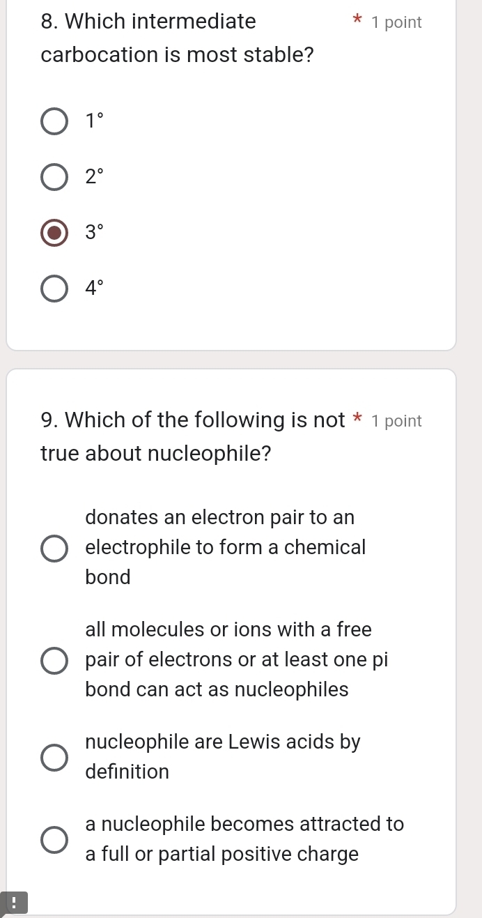 Which intermediate 1 point
carbocation is most stable?
1°
2°
3°
4°
9. Which of the following is not * 1 point
true about nucleophile?
donates an electron pair to an
electrophile to form a chemical
bond
all molecules or ions with a free
pair of electrons or at least one pi
bond can act as nucleophiles
nucleophile are Lewis acids by
definition
a nucleophile becomes attracted to
a full or partial positive charge