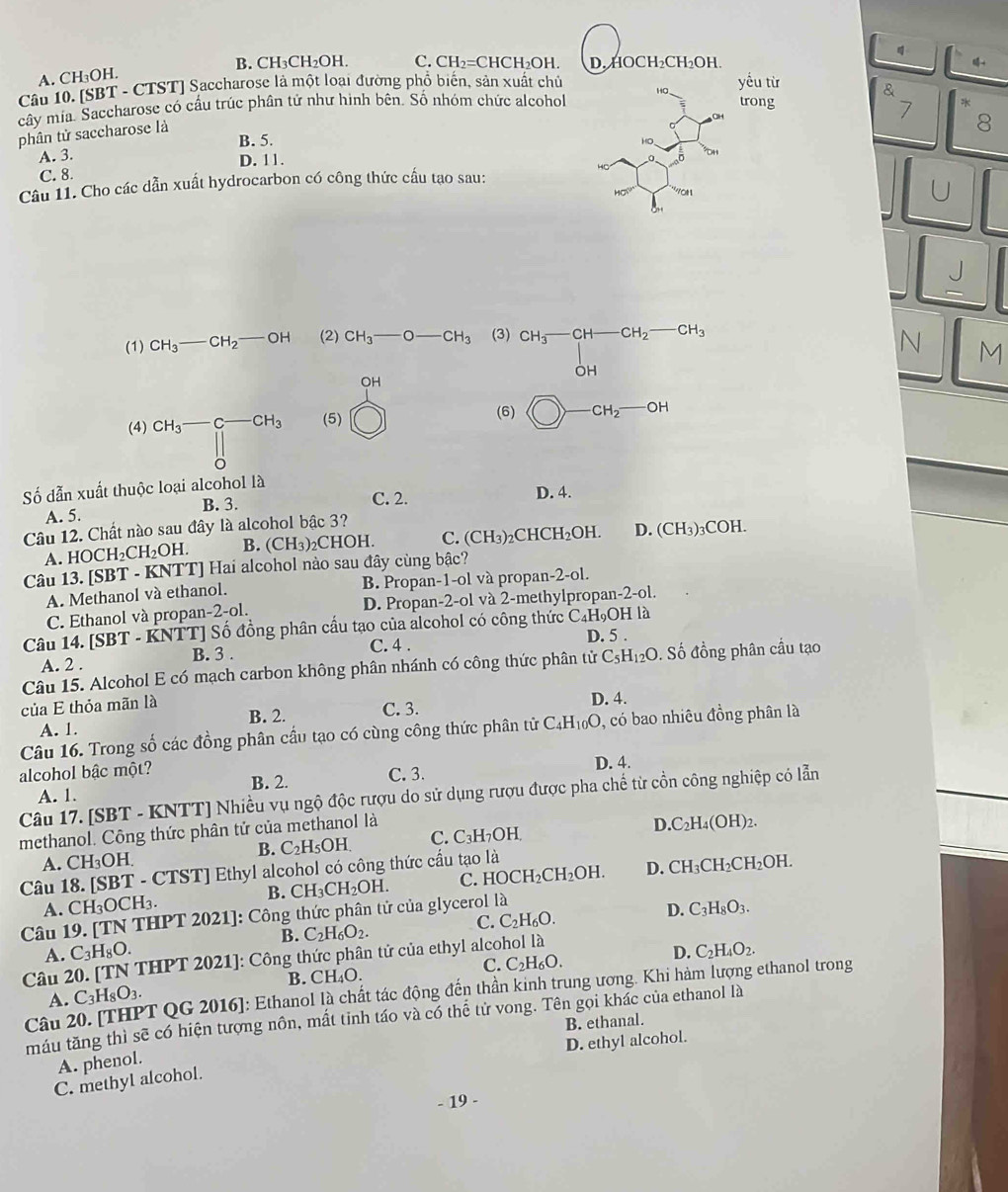 B. CH₃C H_2O H. C. CH_2=CHCH_2OH. D. HC )CH_2CH_2OH
A. CH₃OH.
Câu 10. [SBT - CTST] Saccharose là một loại đường phổ biến, sản xuất chủ
trong 7 *
cây mia. Saccharose có cầu trúc phân tứ như hình bên. Số nhóm chức alcohol HO yếu từ &
phân tử saccharose là
8
B. 5.
A. 3.
D. 11.
C. 8.
Câu 11. Cho các dẫn xuất hydrocarbon có công thức cầu tạo sau:
Hsigma 0° YOH
U
(1) CH_3-CH_2-OH (2) CH_3-O-CH_3 (3) beginarrayr CH_3-CH-CH_2-CH_3 OHendarray
N M
OH
(4) CH_3-C-CH_3 (5) (6) bigcirc -CH_2-OH
Số dẫn xuất thuộc loại alcohol là
C. 2.
A. 5. B. 3. D. 4.
Câu 12. Chất nào sau đây là alcohol bậc 3?
A. HOCH_2CH_2OH. B. (CH_3) C HO L C. (CH_3)_2 _2CHCH_2OH. D. (CH_3)_3COH.
Câu 13. [SBT - KNTT] Hai alcohol nào sau đây cùng bậc?
A. Methanol và ethanol. B. Propan-1-ol và propan- -2-o1
C. Ethanol và propan-2-ol. D. Propan-2-ol và 2-methylpropa 1-2-ol
Số đồng phân cấu tạo của alcohol có công thức C_4H_9O1 H là
D. 5 .
Câu 14. [SBT-KNTT B. 3 .
A. 2 . C. 4 .
Câu 15. Alcohol E có mạch carbon không phân nhánh có công thức phân tử C_5H_12O. Số đồng phân cầu tạo
của E thỏa mãn là B. 2. C. 3. D. 4.
A. 1.
Câu 16. Trong số các đồng phân cầu tạo có cùng công thức phân tử C_4H_10O , có bao nhiêu đồng phân là
B. 2. C. 3. D. 4.
alcohol bậc một?
A. 1.
Câu 17. [SBT - KNTT] Nhiều vụ ngộ độc rượu do sử dụng rượu được pha chế từ cồn công nghiệp có lẫn
methanol. Công thức phân tử của methanol là
D. C_2H_4(OH)_2.
B. C_2H_5OH. C. C_3H OH
A. CH_3OH CH_3CH_2CH_2OH.
Câu 18. [SBT - CTST] Ethyl alcohol có công thức cầu tạo là
B. CH_3CH_2OH. C. H OCH_2CH_2OH D.
A. CH_3OCH_3. D. C_3H_8O_3.
Câu 19. [TN THPT 2021]: Công thức phân tử của glycerol là
B. C_2H_6O_2.
C. C_2H_6O.
A. C_3H_8O. C_2H_4O_2.
Câu 20. [TN THPT 2021]: Công thức phân tử của ethyl alcohol là
C. C_2H_6O.
D.
A. C_3H_8O_3. B. CH_4O.
Câu 20. [THPT QG 2016]: Ethanol là chất tác động đến thần kinh trung ương. Khi hàm lượng ethanol trong
máu tăng thì sẽ có hiện tượng nôn, mất tinh táo và có thể tử vong. Tên gọi khác của ethanol là
B. ethanal.
D. ethyl alcohol.
A. phenol.
C. methyl alcohol.
- 19 -