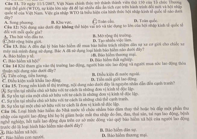 Từ ngày 11/1/2007, Việt Nam chính thức trở thành thành viên thứ 150 của Tổ chức Thương
mại thế giới (WTO), sự kiện lớn này đã đề lại nhiều dầu ấn tích cực trên hành trình đổi mới và hội nhập
quốc tế của Việt Nam. Việc gia nhập WTO là biểu hiện của hình thức hội nhập kinh tế quốc tế nào dưới
đây?
A. Song phương. B. Khu vực. C Toàn cầu. D. Toàn quốc.
Câu 12: Nội dung nào dưới đây không thể hiện vai trò và tác dụng to lớn của hội nhập kinh tế quốc tế
đối với mỗi quốc gia?
A. Thu hút vốn đầu tư. B. Mở rộng thị trường.
C. Mở rộng biên giới. D. Tạo nhiều việc làm.
Cầu 13. Bác A đến đại lý bán bảo hiểm để mua bảo hiểm trách nhiệm dân sự xe cơ giới cho chiếc xe
máy mà mình đang sử dụng. Bác A đã sử dụng loại hình bảo hiểm nào dưới đây?
A. Bảo hiểm y tế. B. Bảo hiểm thương mại.
C. Bảo hiểm xã hội! D. Bảo hiểm thất nghiệp.
Câu 14 Khi tham gia vào thị trường lao động, người bán sức lao động và người mua sức lao động thỏa
thuận nội dung nào dưới đây?
A Tiền công, tiền lương. B. Điều kiện đi nước ngoài.
C. Điều kiện xuất khẩu lao động. D. Tiền môi giới lao động.
Câu 15. Trong nền kinh tế thị trường, nội dung nào dưới đây là nguyên nhân dẫn đến cạnh tranh?
A Sự tồn tại nhiều chủ sở hữu với tư cách là những đơn vị kinh tế độc lập.
B. Sự tồn tại của một chủ sở hữu với tư cách là những đơn vị kinh tế độc lập.
C. Sự tồn tại nhiều chủ sở hữu với tư cách là những chủ thể cạnh tranh.
D. Sự tồn tại một chủ sở hữu với tư cách là đơn vị kinh tế độc lập.
Câu 16. Loại hình bảo hiểm do Nhà nước tổ chức nhằm bảo đảm thay thế hoặc bù đấp một phần thu
nhập của người lao động khi họ bị giảm hoặc mất thu nhập do ốm, đau, thai sản, tai nạn lao động, bệnh
nghề nghiệp, hết tuổi lao động dựa trên cơ sở mức đóng vào quỹ bảo hiểm xã hội của người lao động
trước đó là loại hình bảo hiểm nào dưới đây?
A Bảo hiểm xã hội. B. Bảo hiểm dân sự.
C. Bảo hiểm con người. D. Bảo hiểm thương mại.