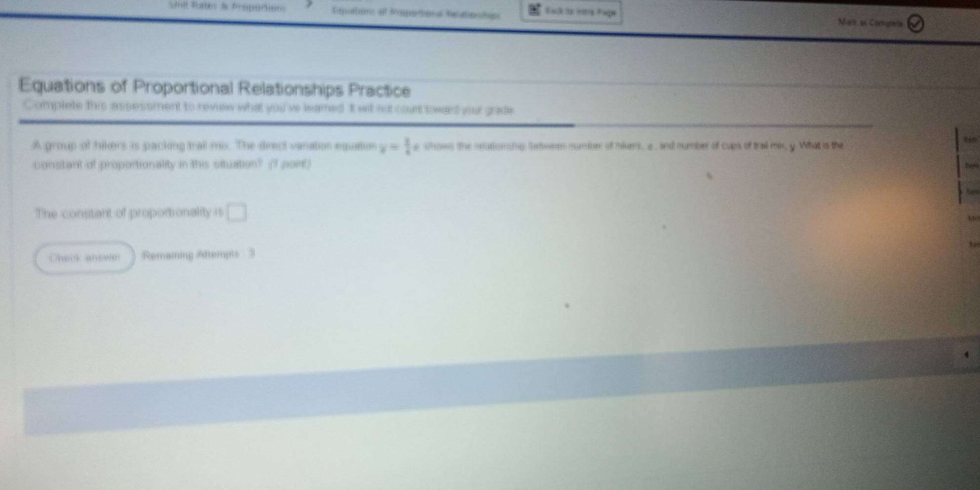 Unil Rates & Proportions Equations of fropertions fecatentes Back io trs Pape 
Mhark as Camanets 
Equations of Proportional Relationships Practice 
Complete this assessment to review what you've leamed. It will not count toward your grade 
A group of hikers is packing trail mix. The direct vanation equation y= 3/8 x show the neutonoig Satween number of nikers, a, and number of cups of tral me, y. What is the 
constant of proportionality in this situation? (1 port) 
toh 
The constant of proportionality is □ 
Check answe Remaining Afttempts 3