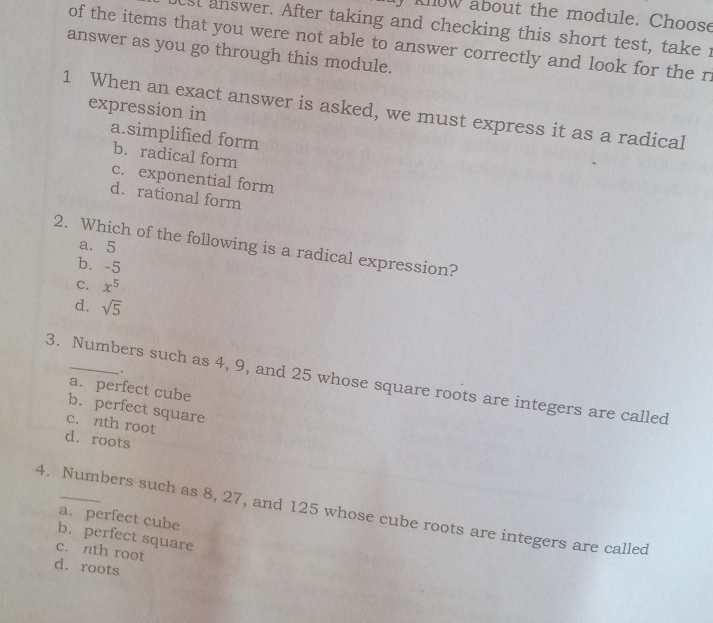 klow about the module. Choose
est answer. After taking and checking this short test, take i
of the items that you were not able to answer correctly and look for the r.
answer as you go through this module.
expression in
1 When an exact answer is asked, we must express it as a radical
a.simplified form
b. radical form
c. exponential form
d.rational form
a. 5
2. Which of the following is a radical expression?
b. -5
C. x^5
d. sqrt(5)
3. Numbers such as 4, 9, and 25 whose square roots are integers are called a. perfect cube
.
b. perfect square
c. nth root
d. roots
4. Numbers such as 8, 27, and 125 whose cube roots are integers are called
a. perfect cube
b.perfect square
c. nth root
d. roots