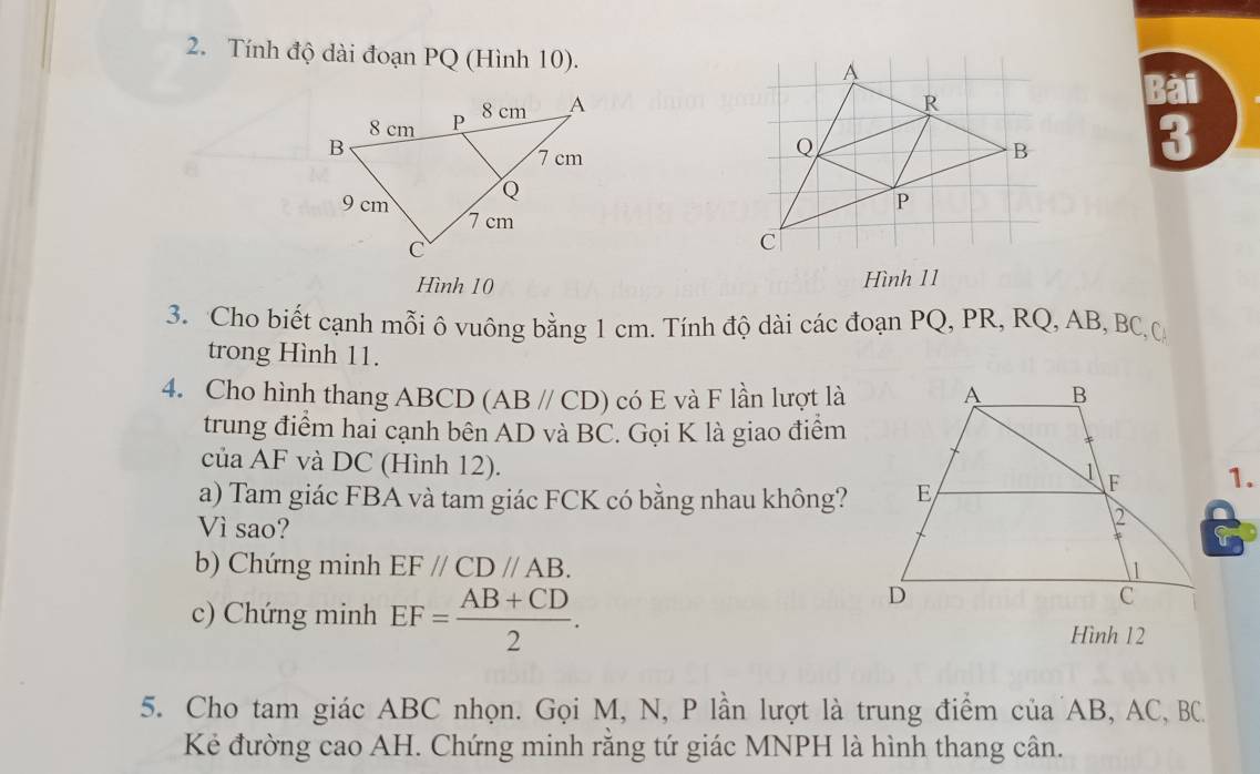 Tính độ dài đoạn PQ (Hình 10). 
Bài 
3 
Hình 10 
Hình 11 
3. Cho biết cạnh mỗi ô vuông bằng 1 cm. Tính độ dài các đoạn PQ, PR, RQ, AB, BC ộ 
trong Hình 11. 
4. Cho hình thang ABCD (AB//CD) có E và F lần lượt là 
trung điểm hai cạnh bên AD và BC. Gọi K là giao điểm 
của AF và DC (Hình 12). 
1. 
a) Tam giác FBA và tam giác FCK có bằng nhau không? 
Vì sao? 
b) Chứng minh EF//CD//AB. 
c) Chứng minh EF= (AB+CD)/2 . 
Hình 12 
5. Cho tam giác ABC nhọn. Gọi M, N, P lần lượt là trung điểm của AB, AC, BC
Kẻ đường cao AH. Chứng minh rằng tứ giác MNPH là hình thang cân.