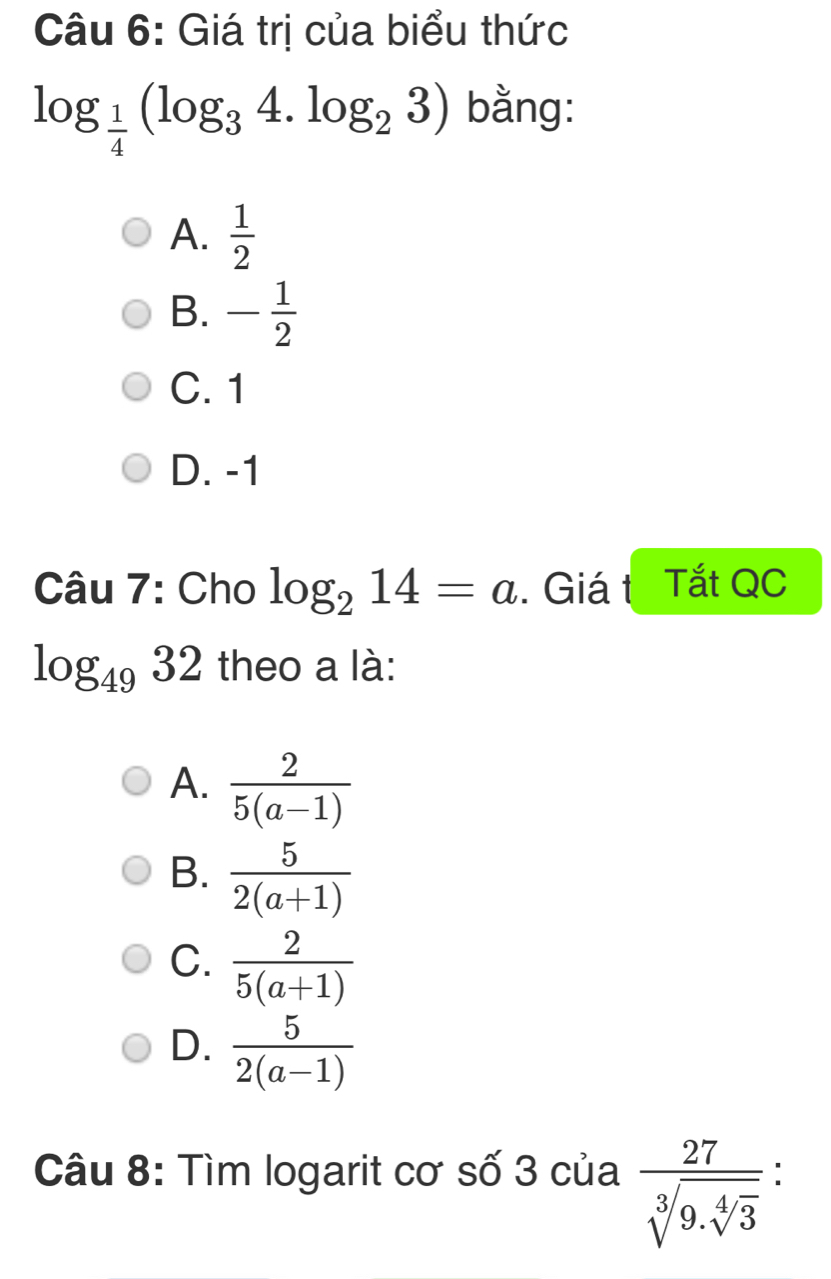 Giá trị của biểu thức
log _ 1/4 (log _34.log _23) bằng:
A.  1/2 
B. - 1/2 
C. 1
D. -1
Câu 7: Cho log _214=a. Giá t Tắt QC
log _4932 theo a là:
A.  2/5(a-1) 
B.  5/2(a+1) 
C.  2/5(a+1) 
D.  5/2(a-1) 
Câu 8: Tìm logarit cơ số 3 của frac 27sqrt[3](9.sqrt [4]3) :