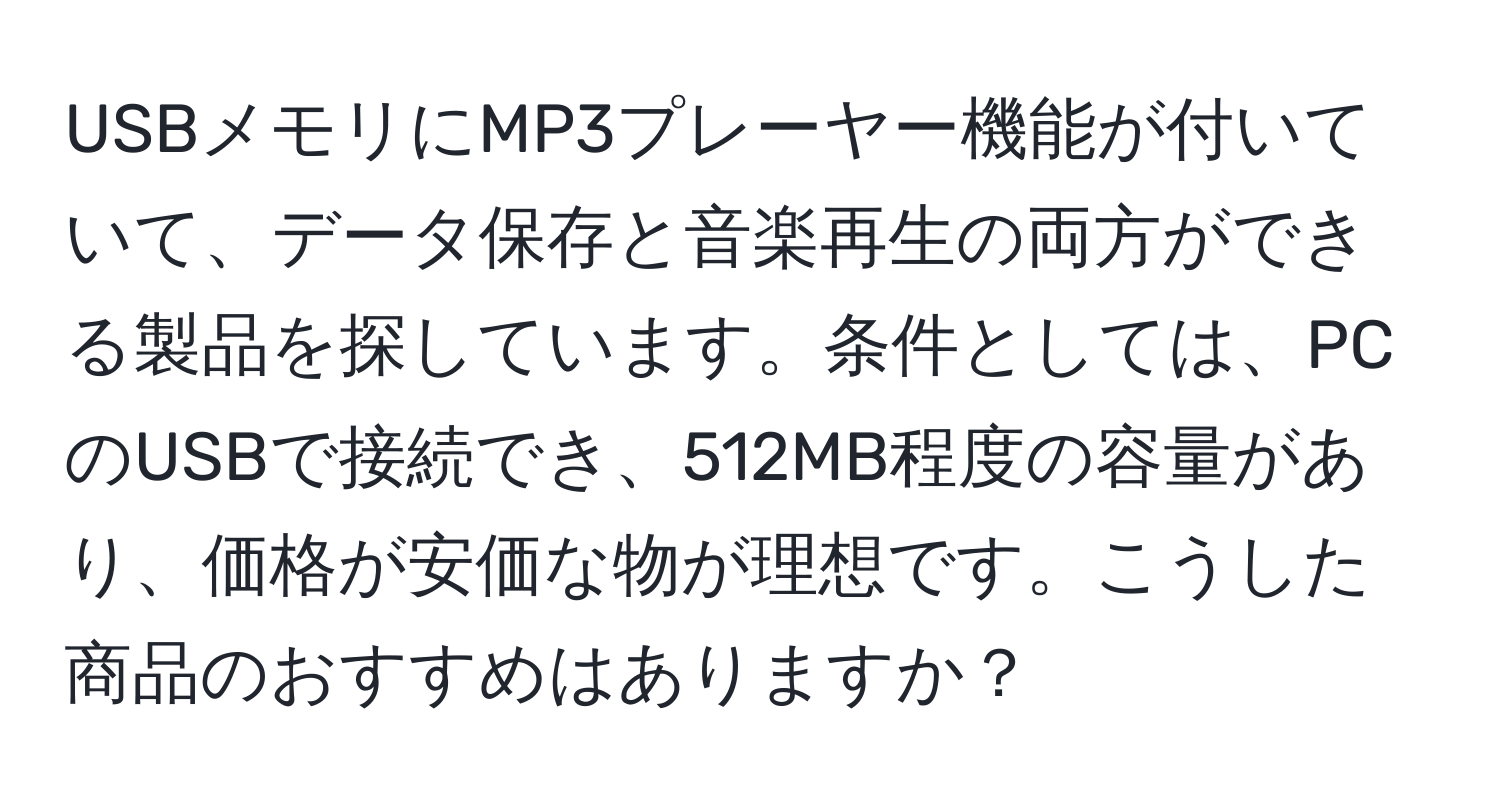 USBメモリにMP3プレーヤー機能が付いていて、データ保存と音楽再生の両方ができる製品を探しています。条件としては、PCのUSBで接続でき、512MB程度の容量があり、価格が安価な物が理想です。こうした商品のおすすめはありますか？