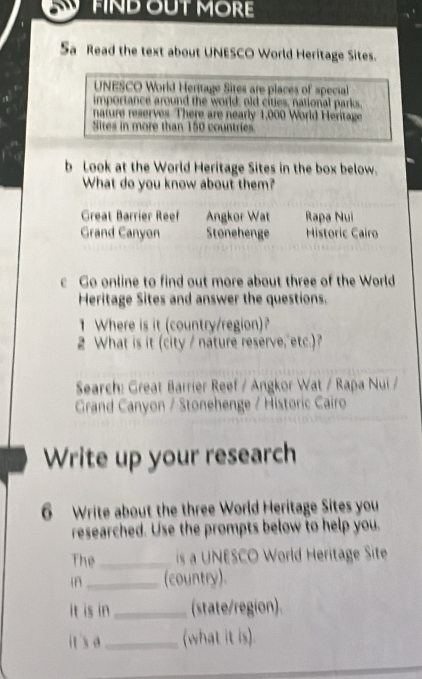 FIND OUT MORE
Sa Read the text about UNESCO World Heritage Sites.
UNESCO World Heritage Sites are places of special
importance around the world; old cities, national parks,
nature reserves There are nearly 1,000 World Heritage
Sites in more than 150 countries.
b Look at the World Heritage Sites in the box below.
What do you know about them?
Great Barrier Reef Angkor Wat Rapa Nui
Grand Canyen Stonehenge Historic Cairo
c Go online to find out more about three of the World
Heritage Sites and answer the questions.
1 Where is it (country/region)
2 What is it (city / nature reserve, etc.)?
Search: Great Barríer Reef / Angkor Wat / Rapa Nui /
Grand Canyon / Stonehenge / Historic Cairo
Write up your research
6 Write about the three World Heritage Sites you
researched. Use the prompts below to help you.
The_ s UNESCO World Heritage Site
_(country).
It is in _(state/region).
it's a _(what it is).