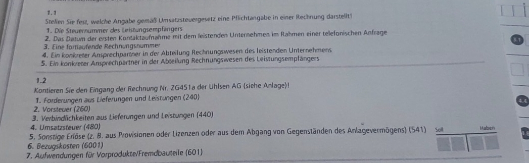 1.1 
Stellen Sie fest, welche Angabe gemäß Umsatzsteuergesetz eine Pflichtangabe in einer Rechnung darstelit! 
1. Die Steuernummer des Leistungsempfängers 
2. Das Datum der ersten Kontaktaufnahme mit dem leistenden Unternehmen im Rahmen einer telefonischen Anfrage 
3. Eine fortlaufende Rechnungsnummer 
4. Ein konkreter Ansprechpartner in der Abteilung Rechnungswesen des leistenden Unternehmens 
5. Ein konkreter Ansprechpartner in der Abteilung Rechnungswesen des Leistungsempfängers 
1.2 
Kontieren Sie den Eingang der Rechnung Nr. ZG451a der Uhlsen AG (siehe Anlage)! 
1. Forderungen aus Lieferungen und Leistungen (240) 
4.4 
2. Vorsteuer (260) 
3. Verbindlichkeiten aus Lieferungen und Leistungen (440) 
4. Umsatzsteuer (480) 
5. Sonstige Erlöse (z. B. aus Provisionen oder Lizenzen oder aus dem Abgang von Gegenständen des Anlagevermögens) (541) so Haben 
6. Bezugskosten (6001) 
7. Aufwendungen für Vorprodukte/Fremdbauteile (601)